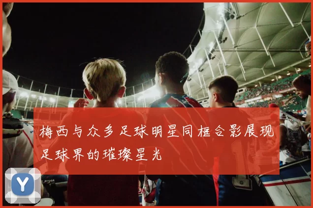 梅西与众多足球明星同框合影展现足球界的璀璨星光
