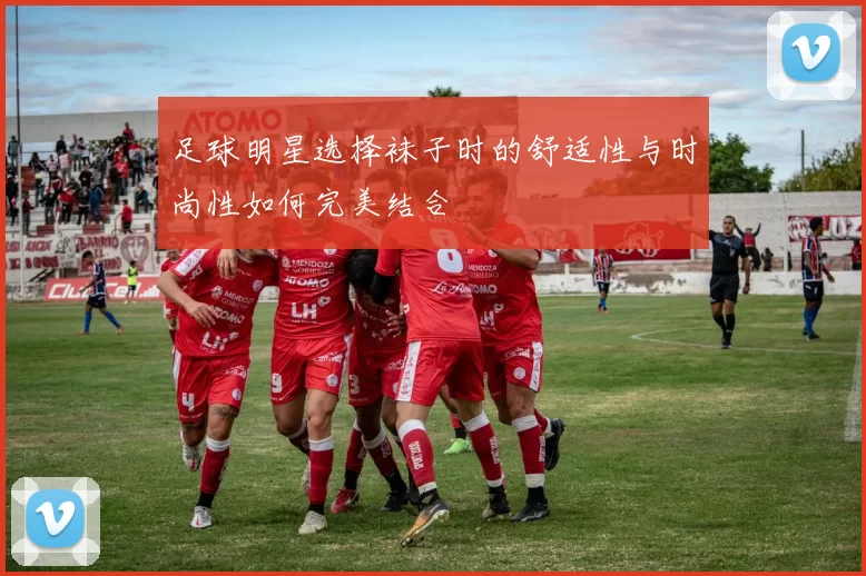 足球明星选择袜子时的舒适性与时尚性如何完美结合