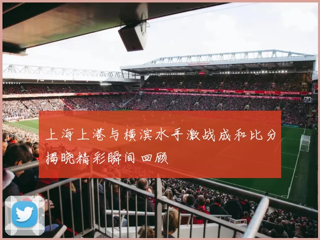 上海上港与横滨水手激战成和比分揭晓精彩瞬间回顾