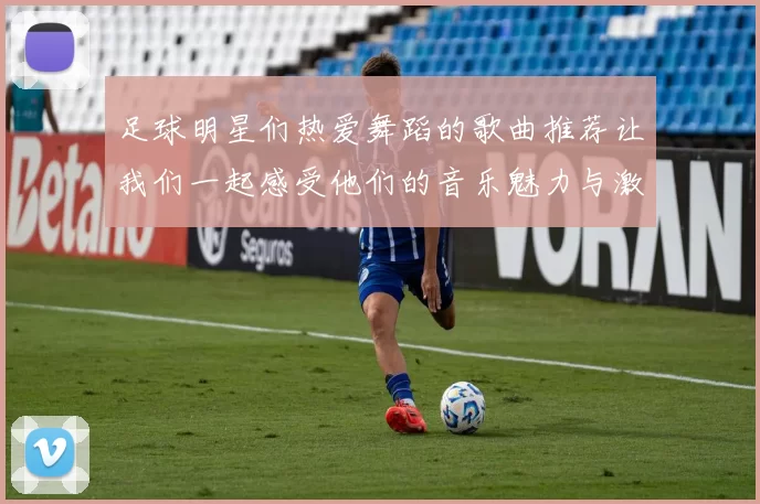 足球明星们热爱舞蹈的歌曲推荐让我们一起感受他们的音乐魅力与激情