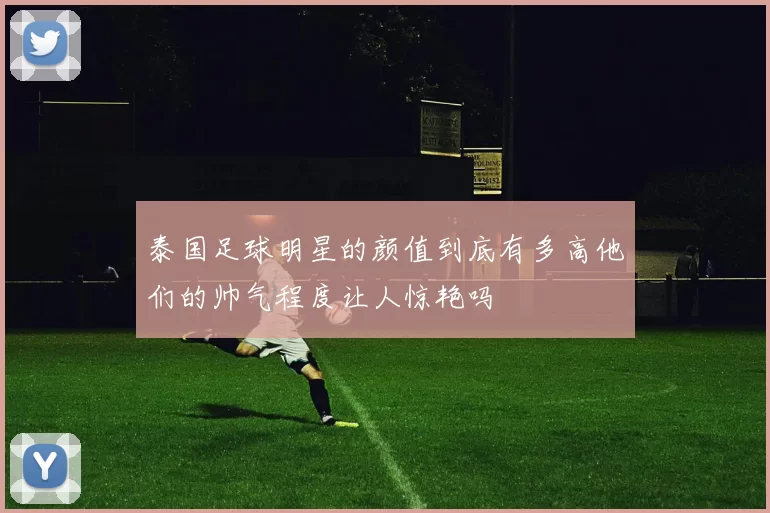 泰国足球明星的颜值到底有多高他们的帅气程度让人惊艳吗