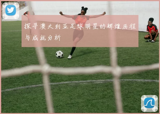 探寻澳大利亚足球明星的辉煌历程与成就分析