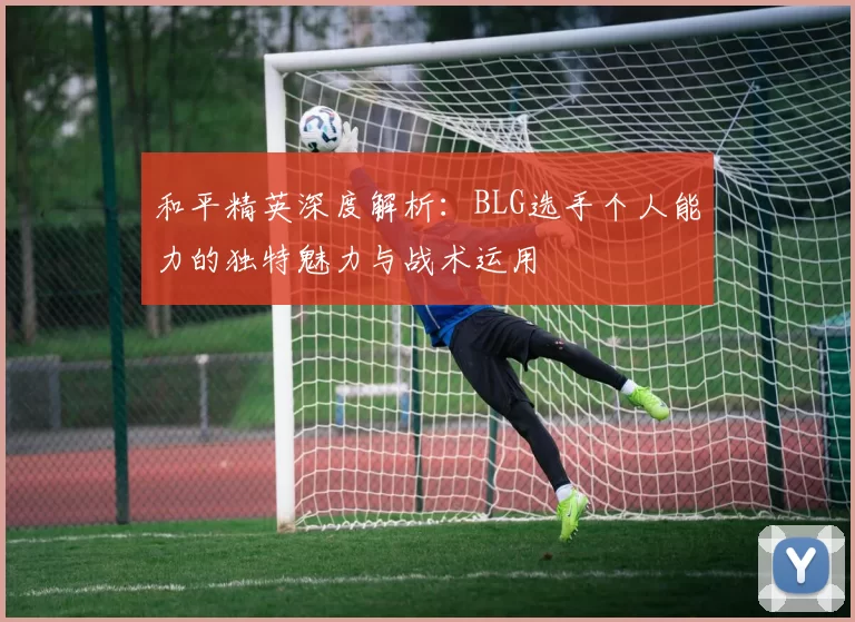 和平精英深度解析：BLG选手个人能力的独特魅力与战术运用