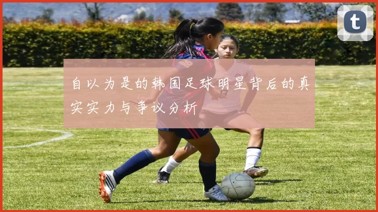 自以为是的韩国足球明星背后的真实实力与争议分析