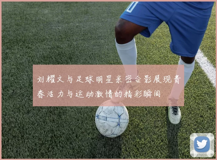 刘耀文与足球明星亲密合影展现青春活力与运动激情的精彩瞬间