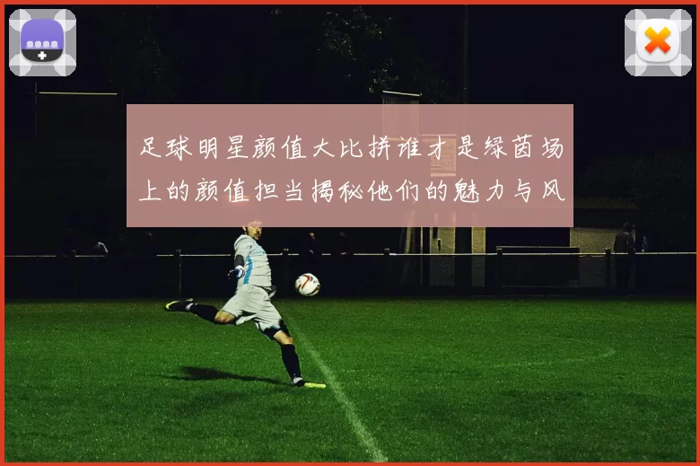 足球明星颜值大比拼谁才是绿茵场上的颜值担当揭秘他们的魅力与风采