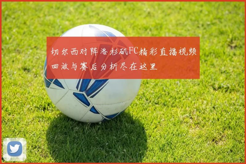 切尔西对阵洛杉矶FC精彩直播视频回放与赛后分析尽在这里