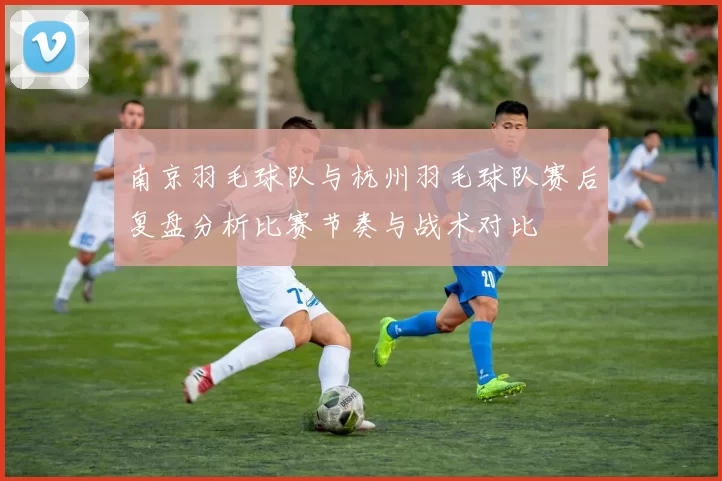 南京羽毛球队与杭州羽毛球队赛后复盘分析比赛节奏与战术对比