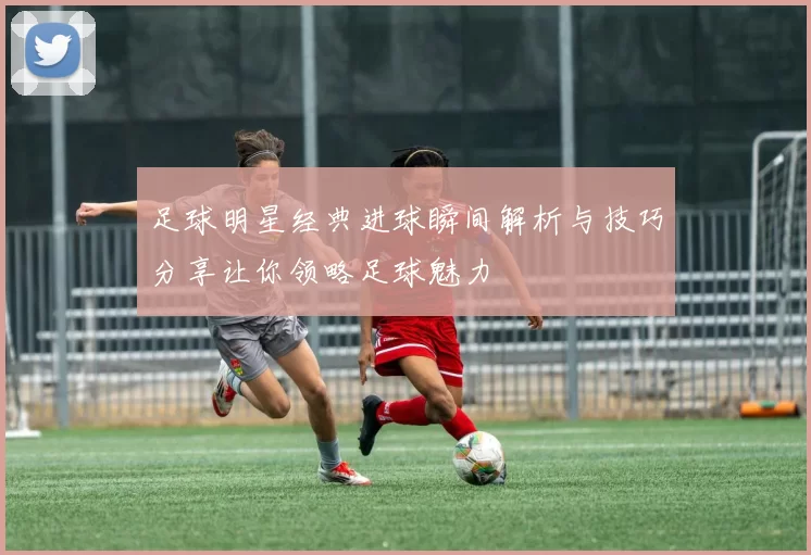 足球明星经典进球瞬间解析与技巧分享让你领略足球魅力