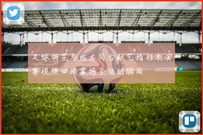 足球明星与成龙同台献艺精彩表演赛视频回顾震撼全场的瞬间