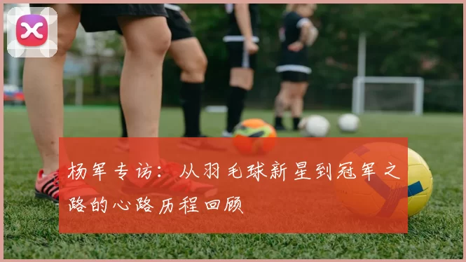 杨军专访：从羽毛球新星到冠军之路的心路历程回顾