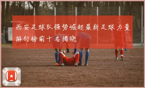 西安足球队强势崛起最新足球力量排行榜前十名揭晓