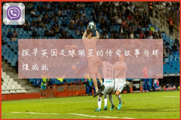 探寻英国足球明星的传奇故事与辉煌成就