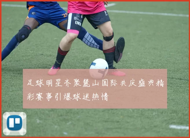 足球明星齐聚麓山国际共庆盛典精彩赛事引爆球迷热情