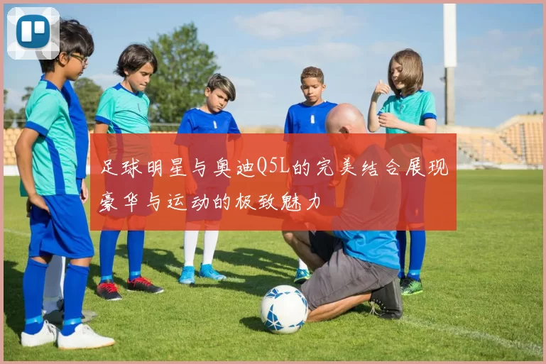 足球明星与奥迪Q5L的完美结合展现豪华与运动的极致魅力
