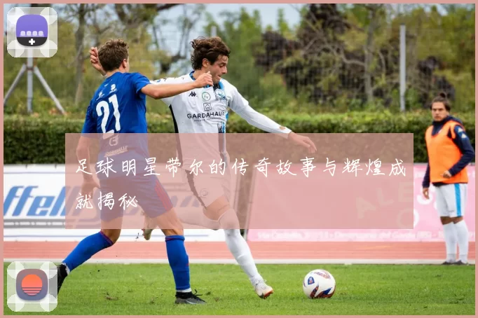 足球明星带尔的传奇故事与辉煌成就揭秘