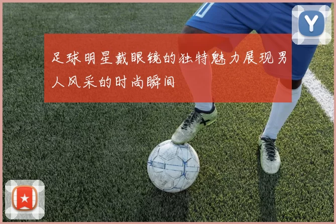 足球明星戴眼镜的独特魅力展现男人风采的时尚瞬间