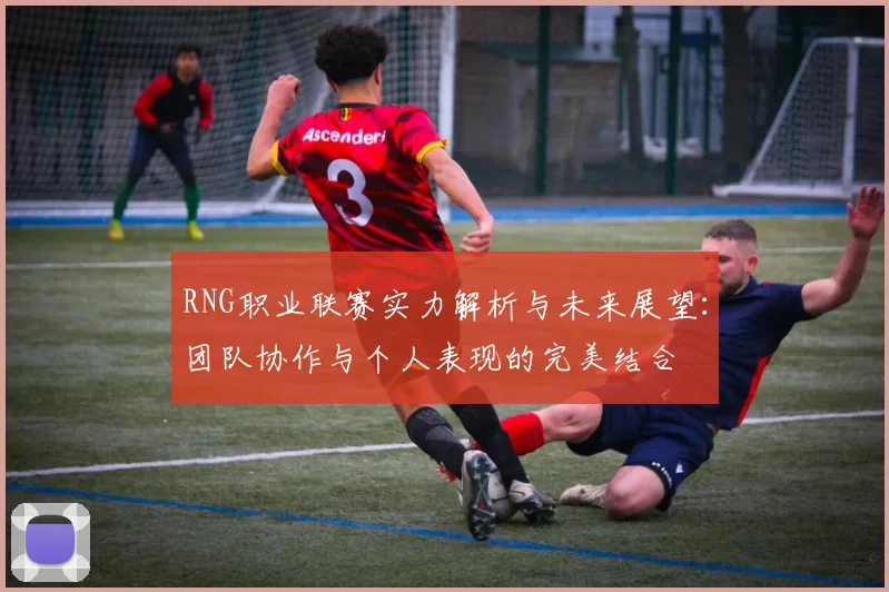 RNG职业联赛实力解析与未来展望：团队协作与个人表现的完美结合